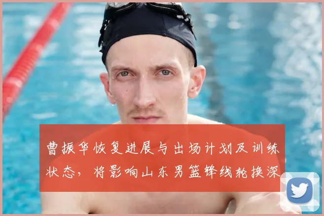 曹振华恢复进展与出场计划及训练状态，将影响山东男篮锋线轮换深度