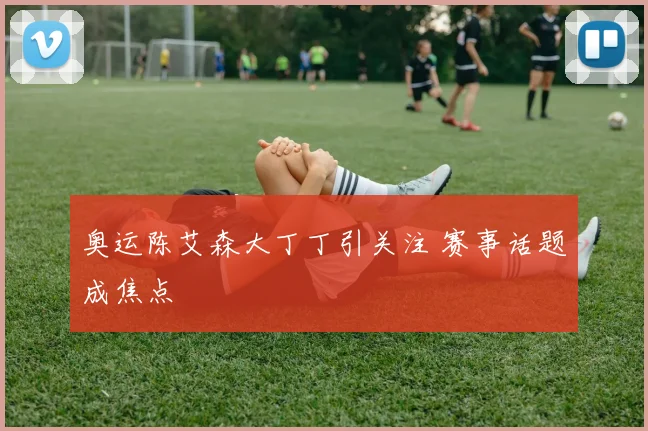 奥运陈艾森大丁丁引关注 赛事话题成焦点