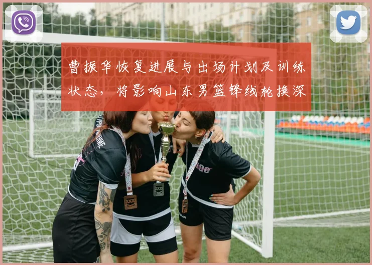 曹振华恢复进展与出场计划及训练状态，将影响山东男篮锋线轮换深度