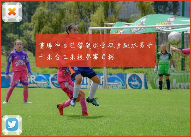 曹缘冲击巴黎奥运会双金跳水男子十米台三米板参赛目标