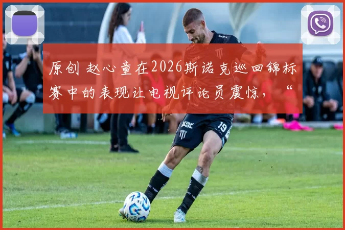 原创 赵心童在2026斯诺克巡回锦标赛中的表现让电视评论员震惊,“你会词穷”