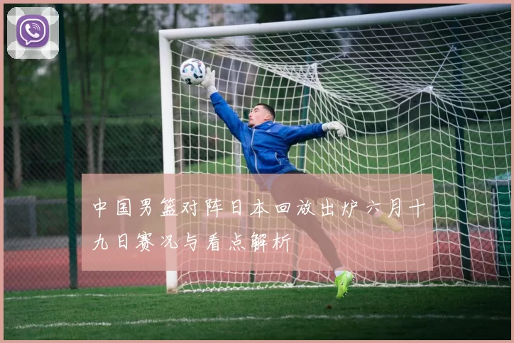 中国男篮对阵日本回放出炉六月十九日赛况与看点解析