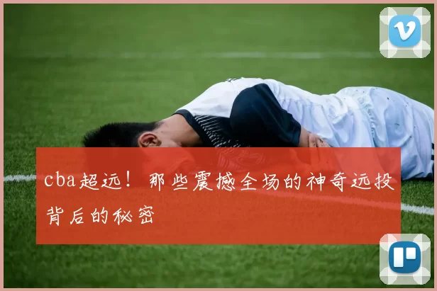 cba超远!那些震撼全场的神奇远投背后的秘密