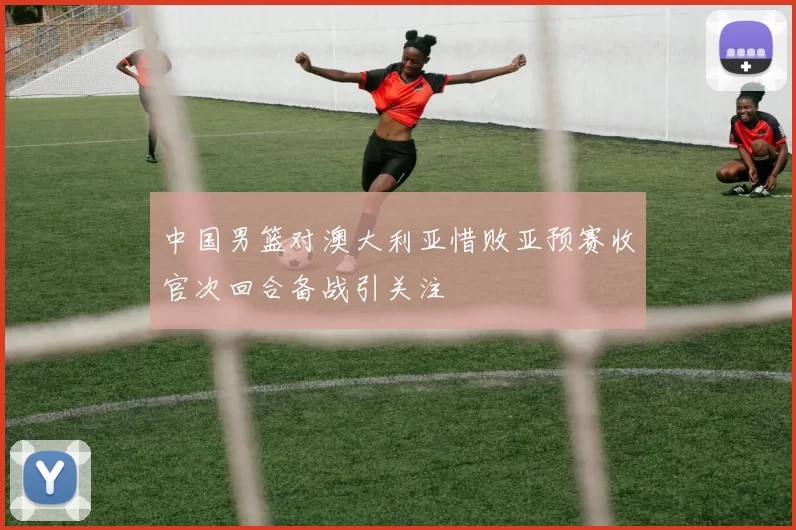 中国男篮对澳大利亚惜败亚预赛收官次回合备战引关注