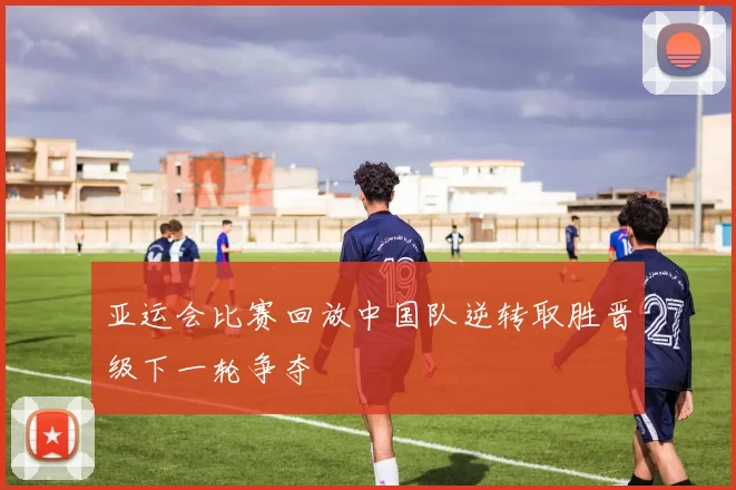 亚运会比赛回放中国队逆转取胜晋级下一轮争夺