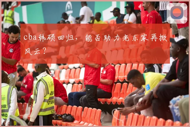 cba韩硕回归，能否助力老东家再掀风云？