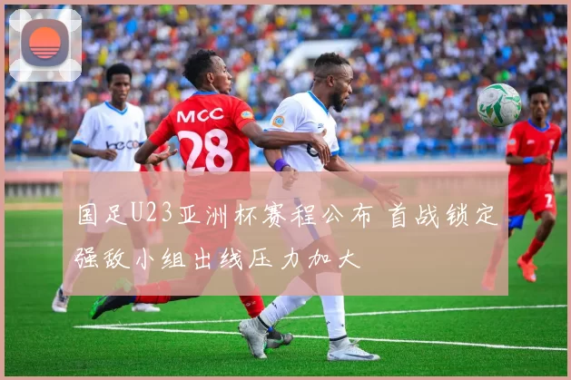 国足U23亚洲杯赛程公布 首战锁定强敌小组出线压力加大